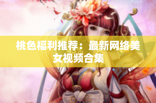 桃色福利推荐：最新网络美女视频合集