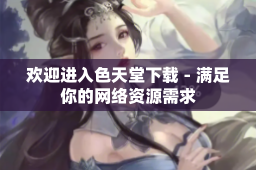 欢迎进入色天堂下载 - 满足你的网络资源需求