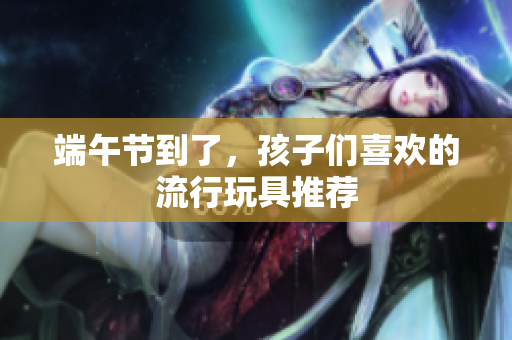 端午节到了，孩子们喜欢的流行玩具推荐