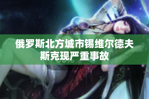 俄罗斯北方城市锡维尔德夫斯克现严重事故