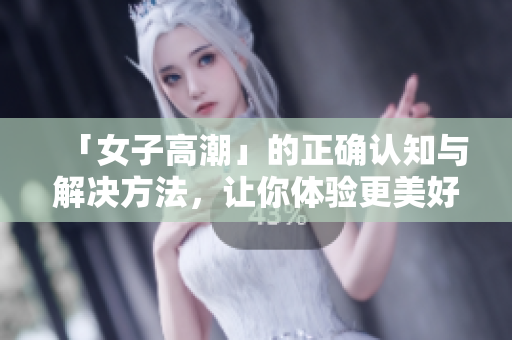 「女子高潮」的正确认知与解决方法，让你体验更美好的性爱
