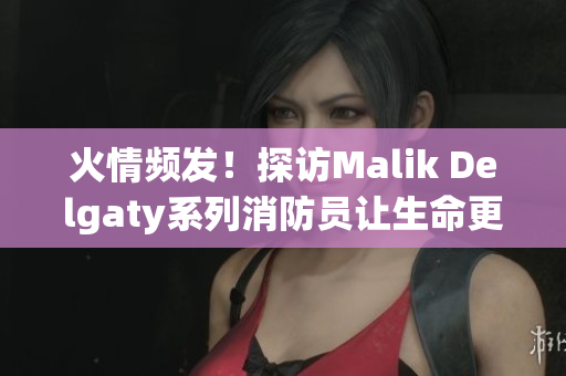 火情频发！探访Malik Delgaty系列消防员让生命更有意义