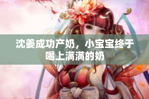 沈姜成功产奶，小宝宝终于喝上满满的奶