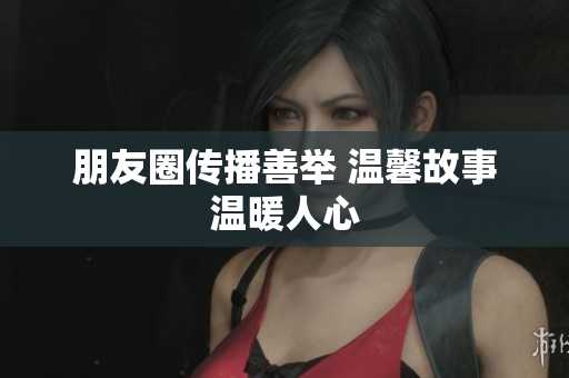 朋友圈传播善举 温馨故事温暖人心