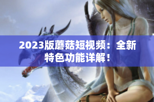 2023版蘑菇短视频：全新特色功能详解！