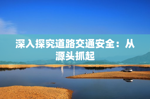 深入探究道路交通安全：从源头抓起