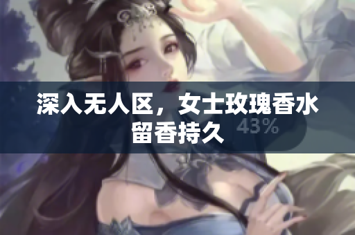深入无人区，女士玫瑰香水留香持久
