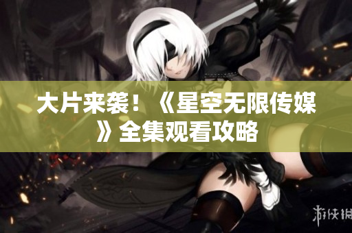 大片来袭！《星空无限传媒》全集观看攻略
