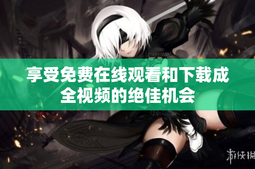 享受免费在线观看和下载成全视频的绝佳机会