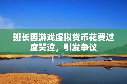 班长因游戏虚拟货币花费过度哭泣，引发争议