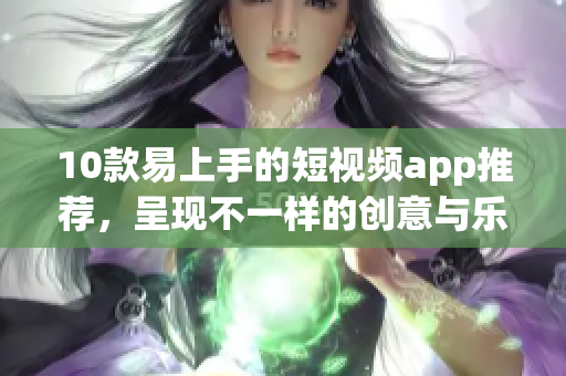 10款易上手的短视频app推荐，呈现不一样的创意与乐趣！