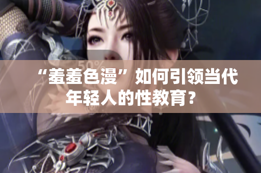 “羞羞色漫”如何引领当代年轻人的性教育？