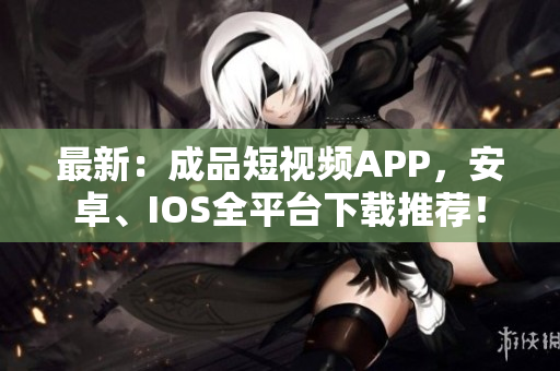 最新：成品短视频APP，安卓、IOS全平台下载推荐！