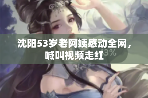 沈阳53岁老阿姨感动全网，喊叫视频走红