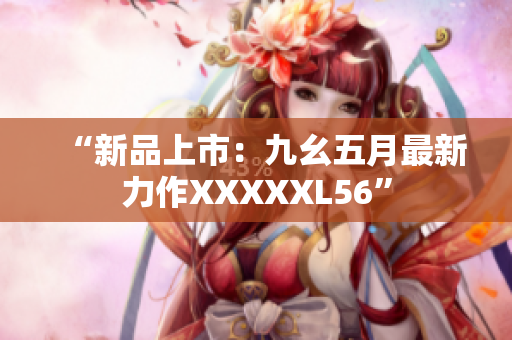 “新品上市：九幺五月最新力作XXXXXL56”