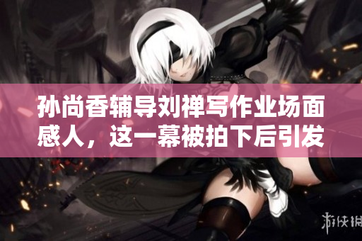 孙尚香辅导刘禅写作业场面感人，这一幕被拍下后引发网友热议！