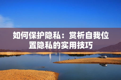 如何保护隐私：赏析自我位置隐私的实用技巧