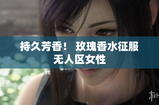 持久芳香！ 玫瑰香水征服无人区女性