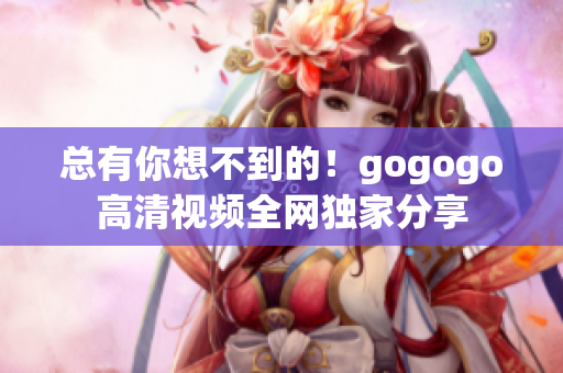 总有你想不到的！gogogo高清视频全网独家分享