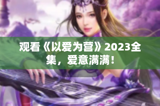观看《以爱为营》2023全集，爱意满满！