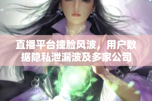 直播平台撞脸风波，用户数据隐私泄漏波及多家公司