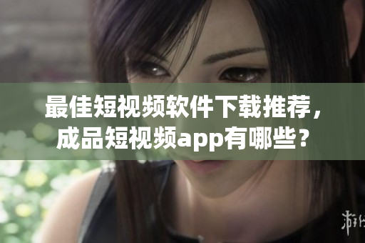 最佳短视频软件下载推荐，成品短视频app有哪些？