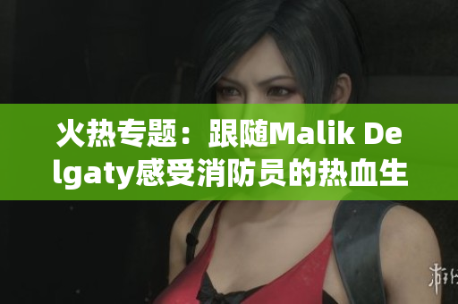 火热专题：跟随Malik Delgaty感受消防员的热血生活！