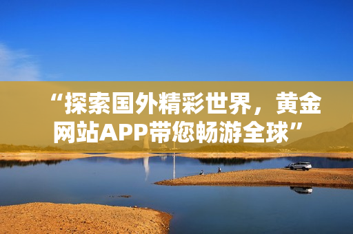 “探索国外精彩世界，黄金网站APP带您畅游全球”