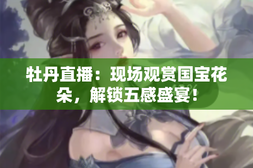 牡丹直播：现场观赏国宝花朵，解锁五感盛宴！