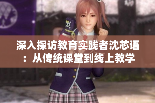 深入探访教育实践者沈芯语：从传统课堂到线上教学