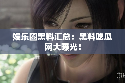 娱乐圈黑料汇总：黑料吃瓜网大曝光！
