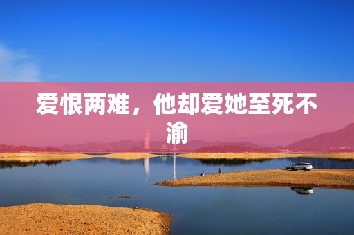 爱恨两难，他却爱她至死不渝