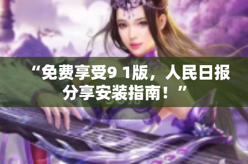 “免费享受9 1版，人民日报分享安装指南！”