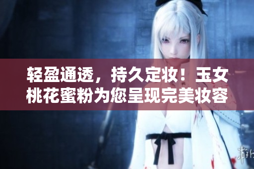 轻盈通透，持久定妆！玉女桃花蜜粉为您呈现完美妆容