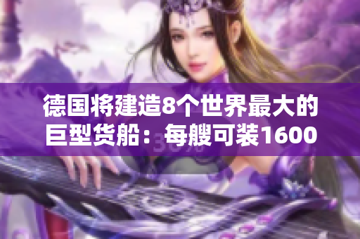 德国将建造8个世界最大的巨型货船：每艘可装16000台卡车