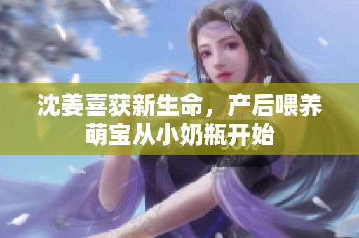 沈姜喜获新生命，产后喂养萌宝从小奶瓶开始