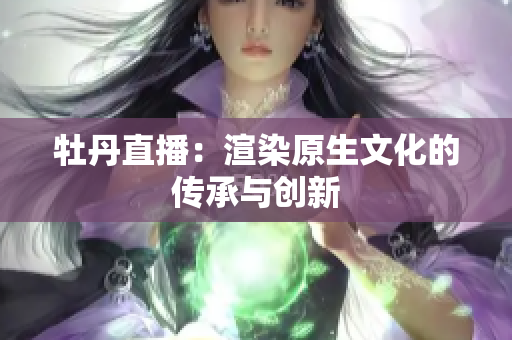 牡丹直播：渲染原生文化的传承与创新
