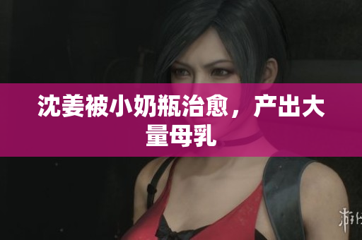 沈姜被小奶瓶治愈，产出大量母乳