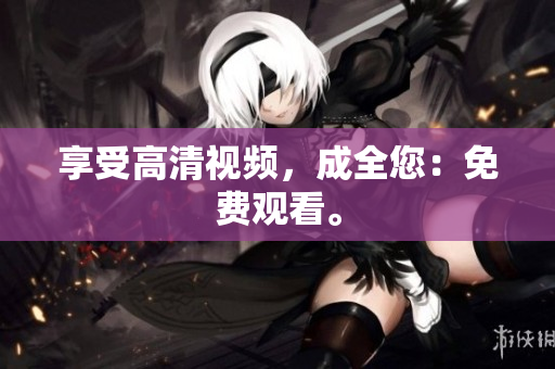 享受高清视频，成全您：免费观看。