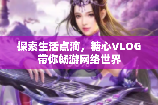 探索生活点滴，糖心VLOG带你畅游网络世界