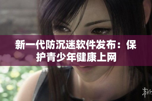 新一代防沉迷软件发布：保护青少年健康上网