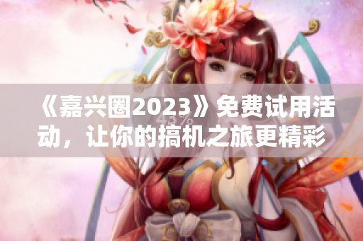 《嘉兴圈2023》免费试用活动，让你的搞机之旅更精彩！