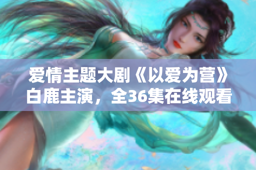 爱情主题大剧《以爱为营》白鹿主演，全36集在线观看