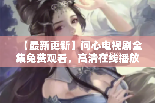 【最新更新】问心电视剧全集免费观看，高清在线播放！