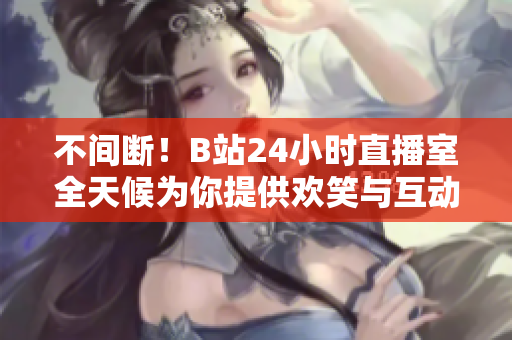 不间断！B站24小时直播室全天候为你提供欢笑与互动