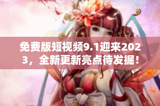 免费版短视频9.1迎来2023，全新更新亮点待发掘！