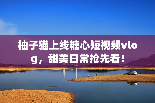 柚子猫上线糖心短视频vlog，甜美日常抢先看！