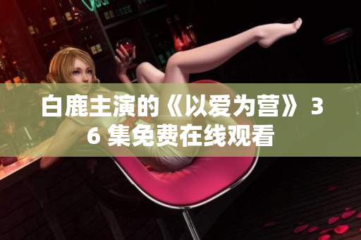 白鹿主演的《以爱为营》 36 集免费在线观看