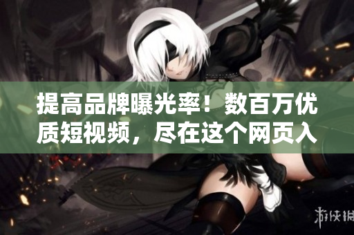 提高品牌曝光率！数百万优质短视频，尽在这个网页入口