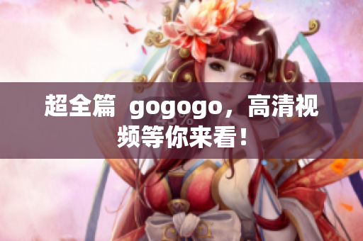 超全篇  gogogo，高清视频等你来看！